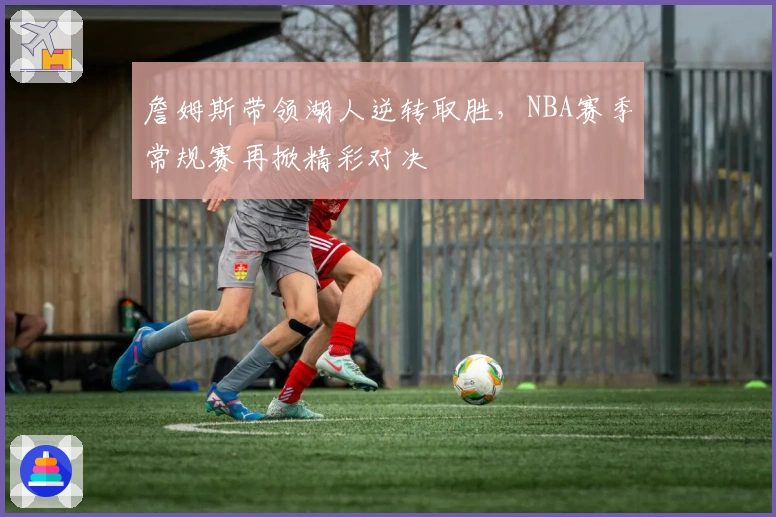 詹姆斯带领湖人逆转取胜，NBA赛季常规赛再掀精彩对决