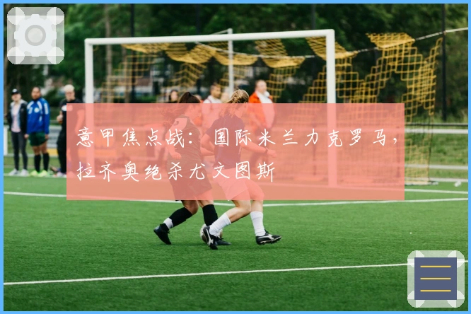 意甲焦点战：国际米兰力克罗马，拉齐奥绝杀尤文图斯