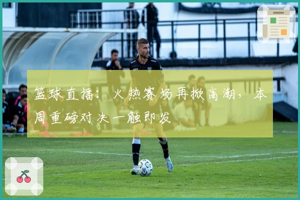 篮球直播:火热赛场再掀高潮,本周重磅对决一触即发