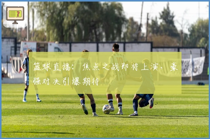 篮球直播：焦点之战即将上演，豪强对决引爆期待