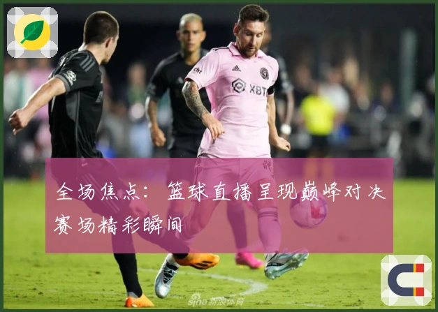 全场焦点：篮球直播呈现巅峰对决赛场精彩瞬间