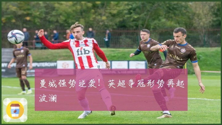 曼城强势逆袭！英超争冠形势再起波澜