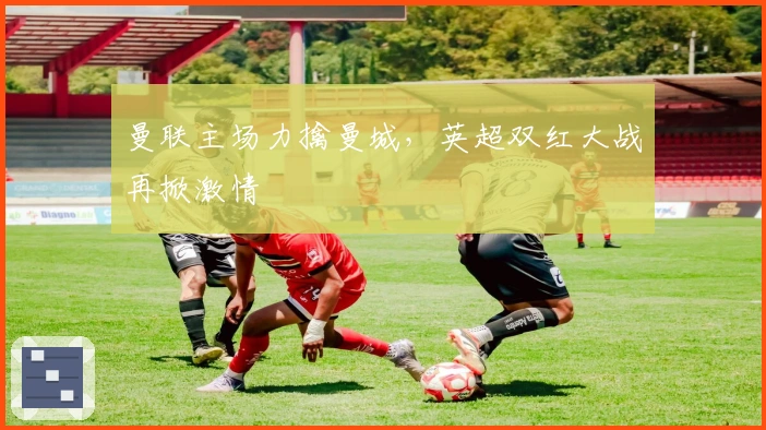 曼联主场力擒曼城，英超双红大战再掀激情