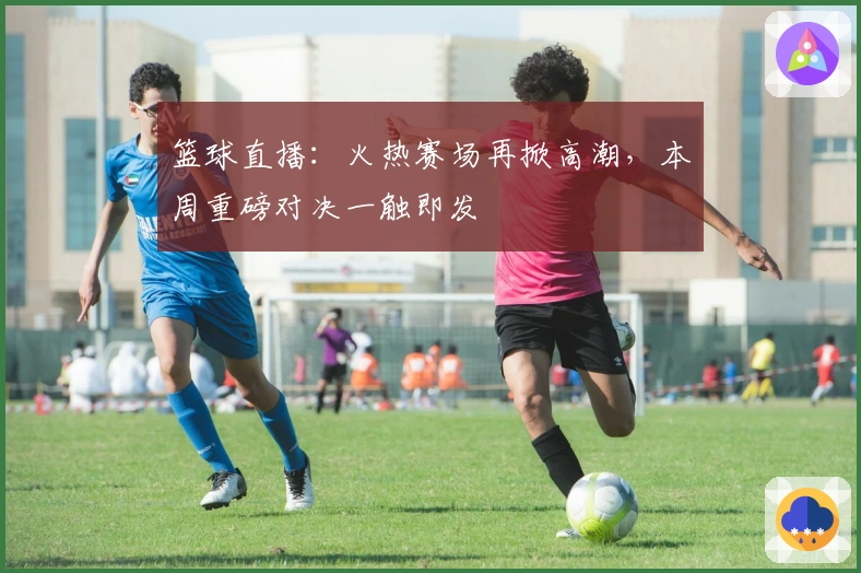篮球直播：火热赛场再掀高潮，本周重磅对决一触即发
