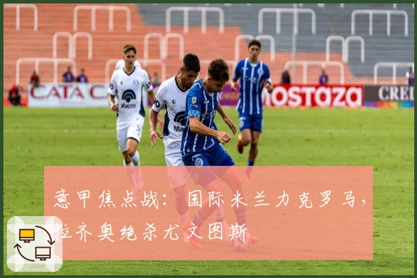 意甲焦点战：国际米兰力克罗马，拉齐奥绝杀尤文图斯