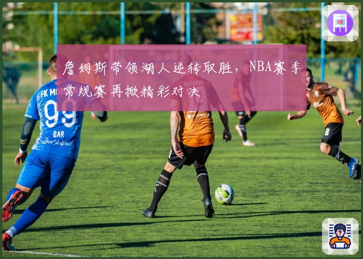 詹姆斯带领湖人逆转取胜,NBA赛季常规赛再掀精彩对决