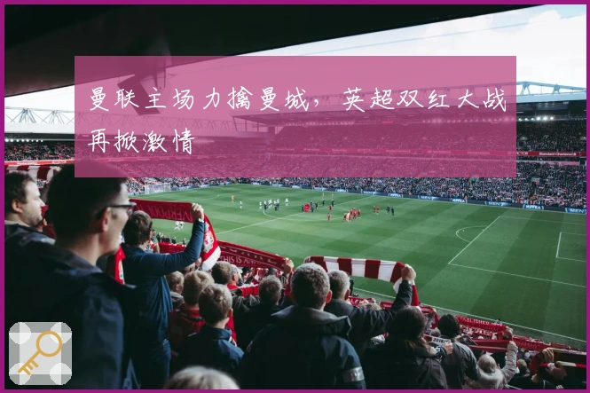 曼联主场力擒曼城,英超双红大战再掀激情