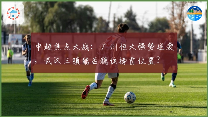 中超焦点大战：广州恒大强势逆袭，武汉三镇能否稳住榜首位置？